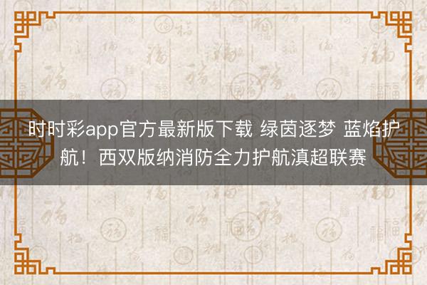 時時彩app官方最新版下載 綠茵逐夢 藍焰護航！西雙版納消防全力護航滇超聯賽