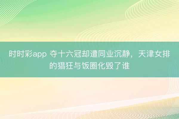 時時彩app 奪十六冠卻遭同業沉靜，天津女排的猖狂與飯圈化毀了誰