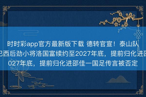 時時彩app官方最新版下載 德轉官宣！泰山隊將在三月認真告示與巴西后勁小將洛國富續約至2027年底，提前歸化進邵佳一國足傳言被否定