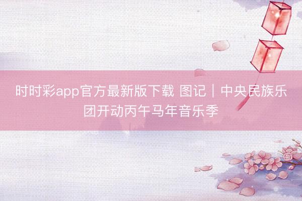 時時彩app官方最新版下載 圖記｜中央民族樂團開動丙午馬年音樂季