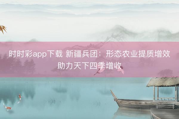 時時彩app下載 新疆兵團：形態農業提質增效助力天下四季增收