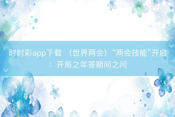 時時彩app下載 （世界兩會）“兩會技能”開啟：開局之年答期間之問