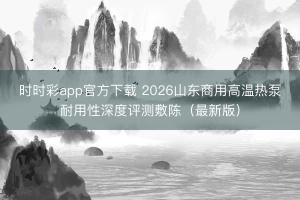 時時彩app官方下載 2026山東商用高溫熱泵耐用性深度評測敷陳（最新版）