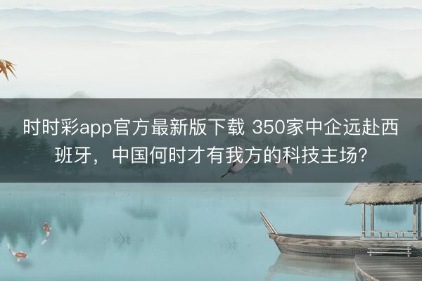 時時彩app官方最新版下載 350家中企遠(yuǎn)赴西班牙，中國何時才有我方的科技主場？