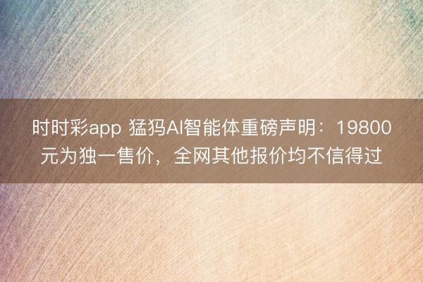 時時彩app 猛犸AI智能體重磅聲明：19800元為獨一售價，<a href=