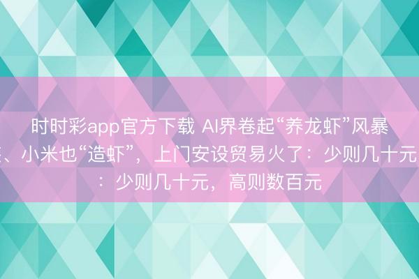 時時彩app官方下載 AI界卷起“養龍蝦”風暴！騰訊免費裝、小米也“造蝦”，上門安設貿易火了：少則幾十元，高則數百元