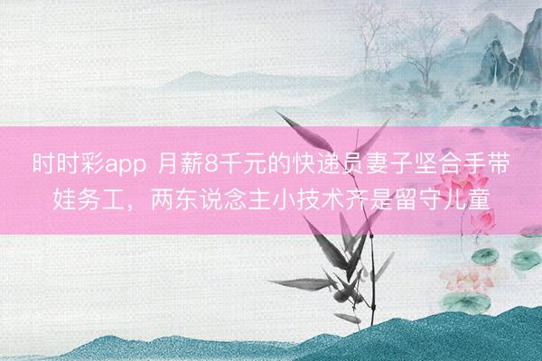 時時彩app 月薪8千元的快遞員妻子堅合手帶娃務工，兩東說念主小技術齊是留守兒童