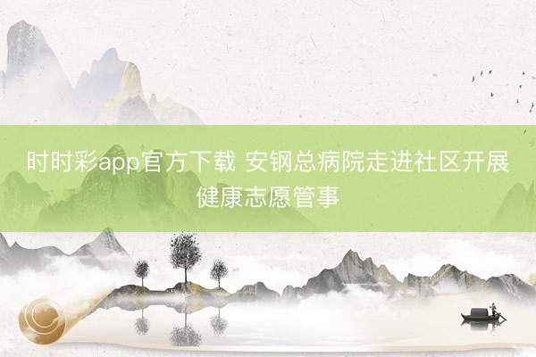 時時彩app官方下載 安鋼總病院走進社區開展健康志愿管事
