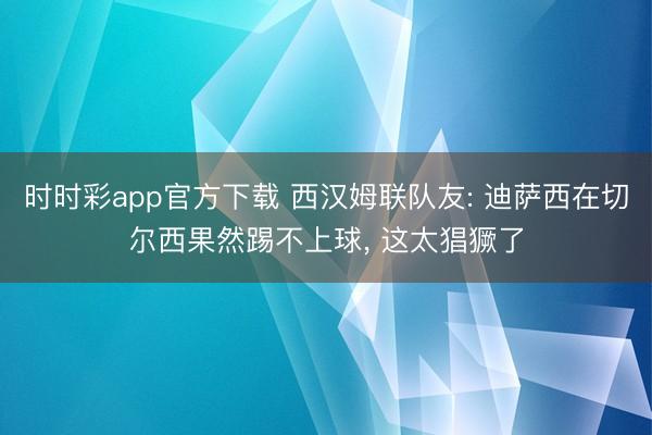 時時彩app官方下載 西漢姆聯隊友: 迪薩西在切爾西果然踢不上球， 這太猖獗了