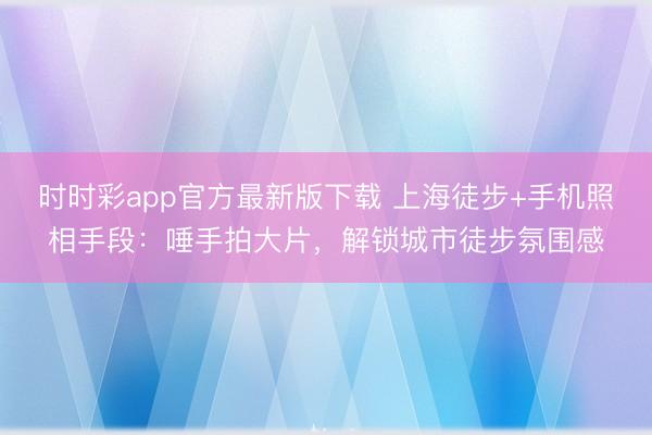 時時彩app官方最新版下載 上海徒步+手機照相手段：唾手拍大片，解鎖城市徒步氛圍感