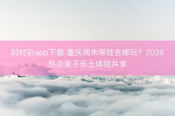 時時彩app下載 重慶周末帶娃去哪玩？2026熱點親子樂土體驗共享
