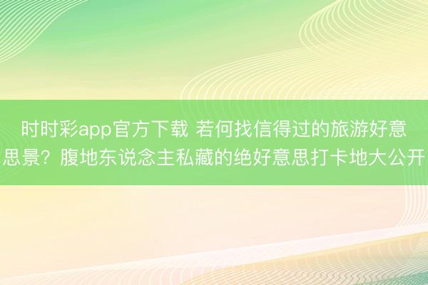 時時彩app官方下載 若何找信得過的旅游好意思景？腹地東說念主私藏的絕好意思打卡地大公開